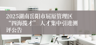 2025湖南岳阳市屈原管理区“四海揽才” 人才集中引进测评公告