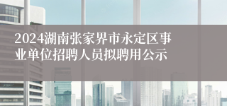 2024湖南张家界市永定区事业单位招聘人员拟聘用公示