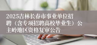 2025吉林长春市事业单位招聘（含专项招聘高校毕业生）公主岭地区资格复审公告