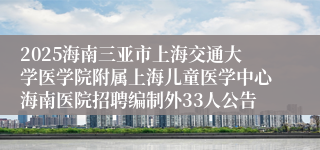 2025海南三亚市上海交通大学医学院附属上海儿童医学中心海南医院招聘编制外33人公告