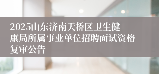 2025山东济南天桥区卫生健康局所属事业单位招聘面试资格复审公告
