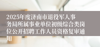 2025年度济南市退役军人事务局所属事业单位初级综合类岗位公开招聘工作人员资格复审通知