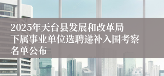 2025年天台县发展和改革局下属事业单位选聘递补入围考察名单公布