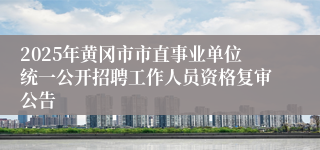 2025年黄冈市市直事业单位统一公开招聘工作人员资格复审公告