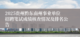 2025贵州黔东南州事业单位招聘笔试成绩核查情况及排名公告