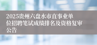 2025贵州六盘水市直事业单位招聘笔试成绩排名及资格复审公告