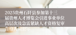 2025贵州石阡县参加第十三届贵州人才博览会引进事业单位高层次及急需紧缺人才资格复审合格人员公示