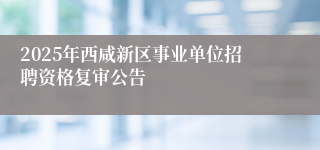 2025年西咸新区事业单位招聘资格复审公告