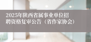 2025年陕西省属事业单位招聘资格复审公告（省作家协会）