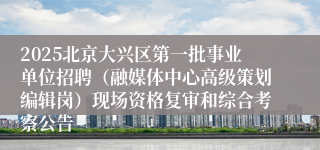 2025北京大兴区第一批事业单位招聘（融媒体中心高级策划编辑岗）现场资格复审和综合考察公告