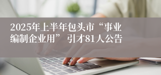 2025年上半年包头市“事业编制企业用” 引才81人公告