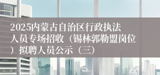 2025内蒙古自治区行政执法人员专场招收（锡林郭勒盟岗位）拟聘人员公示（三）