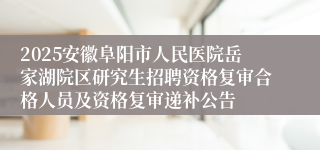 2025安徽阜阳市人民医院岳家湖院区研究生招聘资格复审合格人员及资格复审递补公告