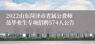 2022山东菏泽市省属公费师范毕业生专项招聘574人公告