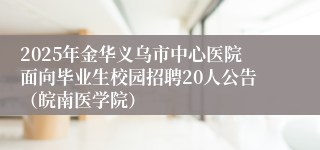 2025年金华义乌市中心医院面向毕业生校园招聘20人公告（皖南医学院）