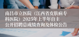 南昌市立医院（江西省皮肤病专科医院）2025年上半年自主公开招聘总成绩查询及体检公告