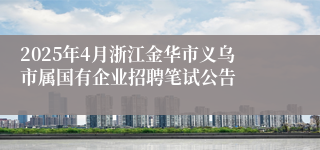 2025年4月浙江金华市义乌市属国有企业招聘笔试公告