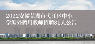 2022安徽芜湖市弋江区中小学编外聘用教师招聘81人公告