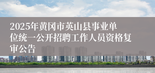 2025年黄冈市英山县事业单位统一公开招聘工作人员资格复审公告