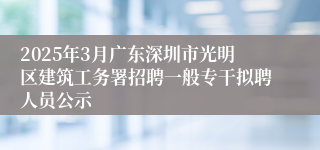 2025年3月广东深圳市光明区建筑工务署招聘一般专干拟聘人员公示