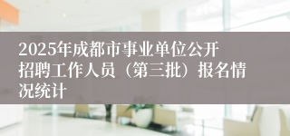 2025年成都市事业单位公开招聘工作人员（第三批）报名情况统计