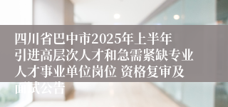 四川省巴中市2025年上半年引进高层次人才和急需紧缺专业人才事业单位岗位 资格复审及面试公告