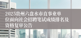 2025贵州六盘水市直事业单位面向社会招聘笔试成绩排名及资格复审公告