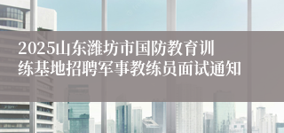 2025山东潍坊市国防教育训练基地招聘军事教练员面试通知