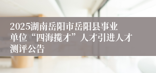 2025湖南岳阳市岳阳县事业单位“四海揽才”人才引进人才测评公告