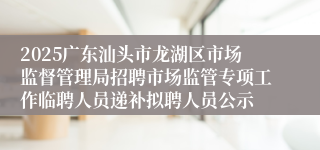 2025广东汕头市龙湖区市场监督管理局招聘市场监管专项工作临聘人员递补拟聘人员公示