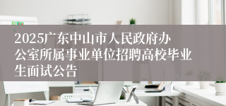 2025广东中山市人民政府办公室所属事业单位招聘高校毕业生面试公告