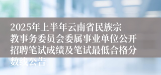 2025年上半年云南省民族宗教事务委员会委属事业单位公开招聘笔试成绩及笔试最低合格分数线公告