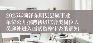 2025年菏泽东明县县属事业单位公开招聘初级综合类岗位人员递补进入面试资格审查的通知