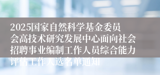 2025国家自然科学基金委员会高技术研究发展中心面向社会招聘事业编制工作人员综合能力评估工作人选名单通知