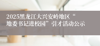 2025黑龙江大兴安岭地区“地委书记进校园”引才活动公示