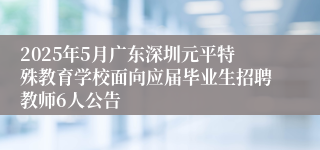 2025年5月广东深圳元平特殊教育学校面向应届毕业生招聘教师6人公告