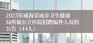 2025年威海荣成市卫生健康局所属公立医院招聘编外人员的公告（44人）