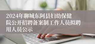 2024年聊城东阿县妇幼保健院公开招聘备案制工作人员拟聘用人员公示