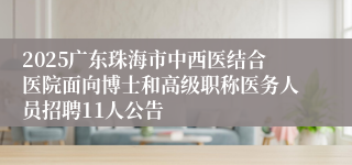 2025广东珠海市中西医结合医院面向博士和高级职称医务人员招聘11人公告