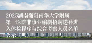 2025湖南衡阳南华大学附属第一医院非事业编制招聘递补进入体检程序与综合考察人员名单公示（二）