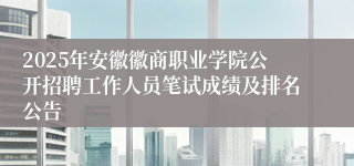2025年安徽徽商职业学院公开招聘工作人员笔试成绩及排名公告