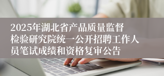 2025年湖北省产品质量监督检验研究院统一公开招聘工作人员笔试成绩和资格复审公告