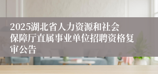 2025湖北省人力资源和社会保障厅直属事业单位招聘资格复审公告