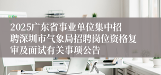 2025广东省事业单位集中招聘深圳市气象局招聘岗位资格复审及面试有关事项公告
