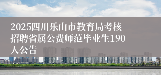 2025四川乐山市教育局考核招聘省属公费师范毕业生190人公告