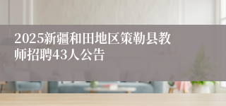 2025新疆和田地区策勒县教师招聘43人公告