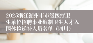 2025浙江湖州市市级医疗卫生单位招聘事业编制卫生人才入围体检递补人员名单（四川）