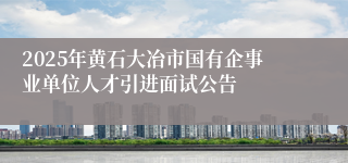 2025年黄石大冶市国有企事业单位人才引进面试公告