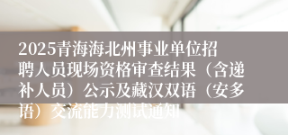 2025青海海北州事业单位招聘人员现场资格审查结果（含递补人员）公示及藏汉双语（安多语）交流能力测试通知