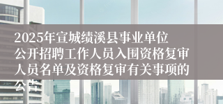 2025年宣城绩溪县事业单位公开招聘工作人员入围资格复审人员名单及资格复审有关事项的公告